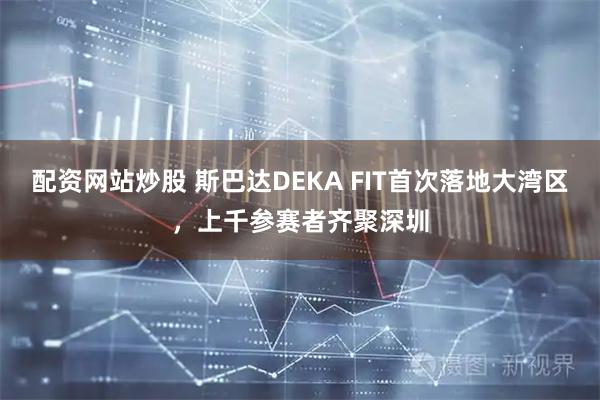 配资网站炒股 斯巴达DEKA FIT首次落地大湾区，上千参赛者齐聚深圳