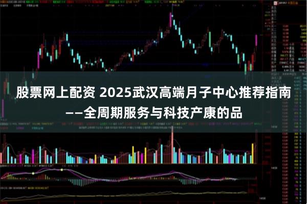 股票网上配资 2025武汉高端月子中心推荐指南——全周期服务与科技产康的品