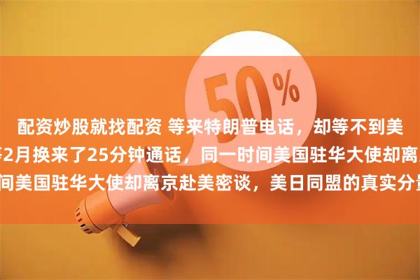 配资炒股就找配资 等来特朗普电话，却等不到美国真心！高市早苗苦等2月换来了25分钟通话，同一时间美国驻华大使却离京赴美密谈，美日同盟的真实分量几何？