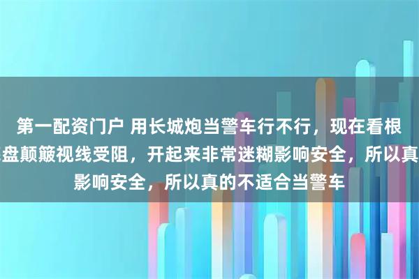 第一配资门户 用长城炮当警车行不行，现在看根本不行，因为底盘颠簸视线受阻，开起来非常迷糊影响安全，所以真的不适合当警车