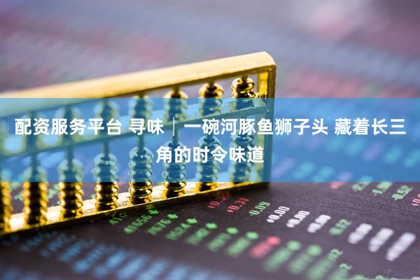 配资服务平台 寻味│一碗河豚鱼狮子头 藏着长三角的时令味道