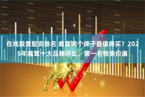 在线股票配资排名 鹿茸哪个牌子最值得买？2025年鹿茸十大品牌评比，第一名物美价廉