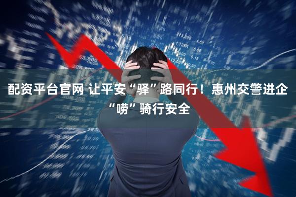配资平台官网 让平安“驿”路同行！惠州交警进企“唠”骑行安全