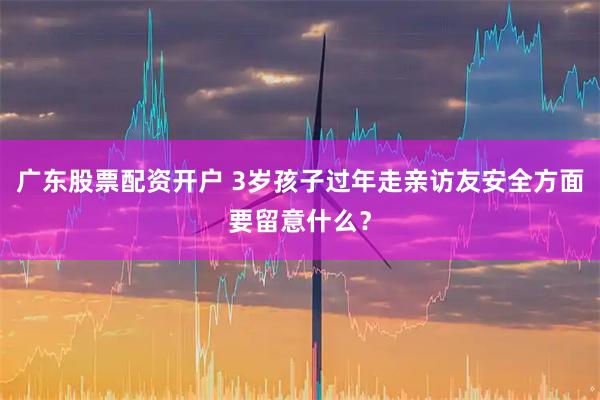 广东股票配资开户 3岁孩子过年走亲访友安全方面要留意什么？
