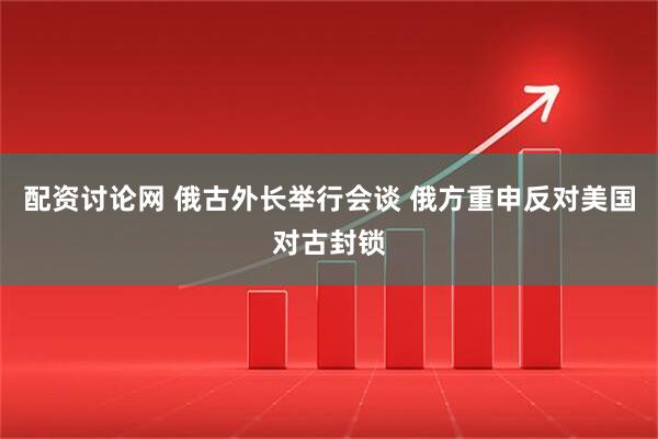 配资讨论网 俄古外长举行会谈 俄方重申反对美国对古封锁