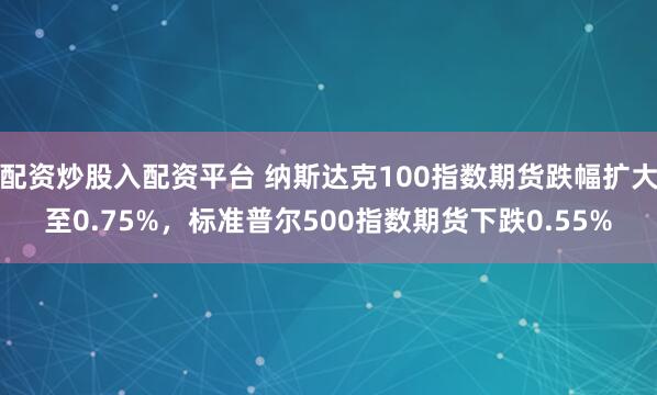 配资炒股入配资平台 纳斯达克100指数期货跌幅扩大至0.75%，标准普尔500指数期货下跌0.55%