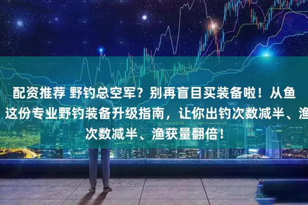 配资推荐 野钓总空军？别再盲目买装备啦！从鱼钩到窝料，这份专业野钓装备升级指南，让你出钓次数减半、渔获量翻倍！