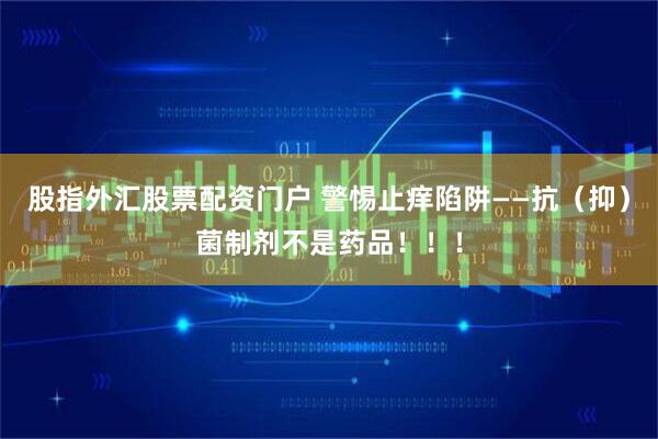 股指外汇股票配资门户 警惕止痒陷阱——抗（抑）菌制剂不是药品！！！