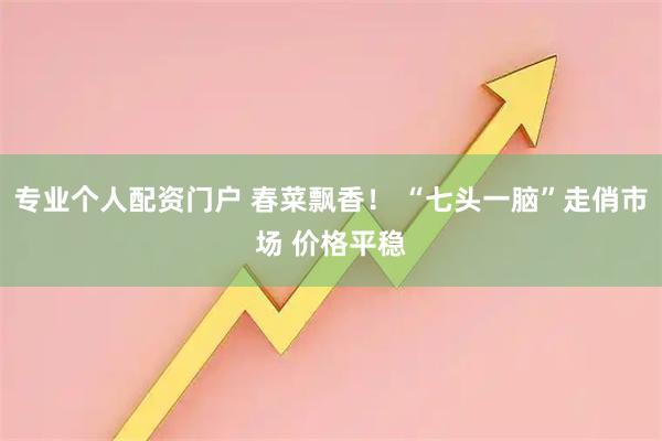 专业个人配资门户 春菜飘香！ “七头一脑”走俏市场 价格平稳