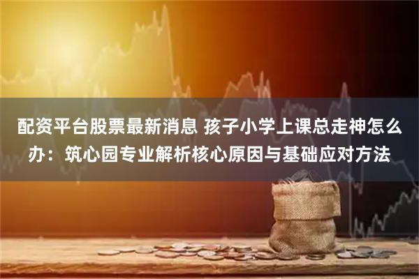 配资平台股票最新消息 孩子小学上课总走神怎么办：筑心园专业解析核心原因与基础应对方法